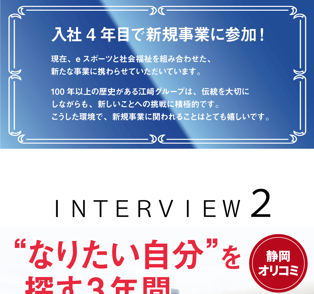 入社4年目で新規事業に参加！現在、eスポーツと社会福祉を組み合わせた、新たな事業に携わらせていただいています。100年以上の歴史がある江﨑グループは、伝統を大切にしながらも、新しいことへの挑戦に積極的です。こうした環境で、新規事業に関われることはとても嬉しいです。　ＩＮＴＥＲＶＩＥＷ２　“なりたい自分”を探す3年間