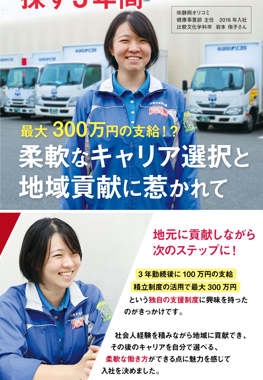 ㈱静岡オリコミ　健康事業部 主任　2016年入社　比較文化学科卒　最大300万円の支給！？　柔軟なキャリア選択と地域貢献に惹かれて　地元に貢献しながら次のステップに！　3年勤続後に100万円の支給積立制度の活用で最大300万円という独自の支援制度に興味を持ったのがきっかけです。社会人経験を積みながら地域に貢献でき、その後のキャリアを自分で選べる、柔軟な働き方ができる点に魅力を感じて入社を決めました。