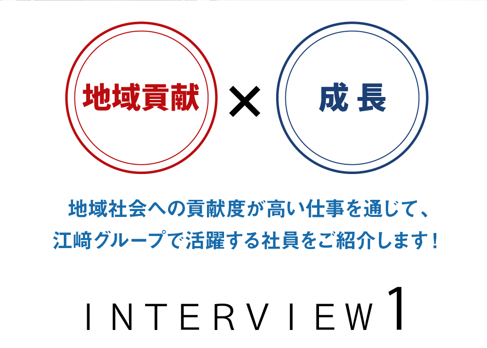 地域貢献×成長　地域社会への貢献度が高い仕事を通じて、江﨑グループで活躍する社員をご紹介します！　ＩＮＴＥＲＶＩＥＷ1