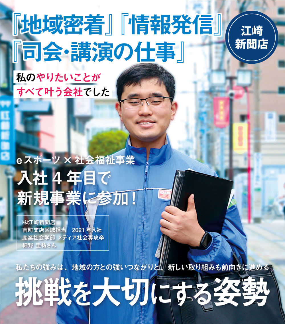 『地域密着』『情報発信』『司会･講演の仕事』　私のやりたいことがすべて叶う会社でした　eスポーツ×社会福祉事業　入社4年目で新規事業に参加！　㈱江﨑新聞店
南町支店区域担当　2021年入社　産業社会学部 メディア社会専攻卒　私たちの強みは、地域の方との強いつながりと、新しい取り組みも前向きに進める　挑戦を大切にする姿勢