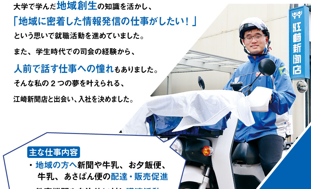 大学で学んだ地域創生の知識を活かし、「地域に密着した情報発信の仕事がしたい！」という思いで就職活動を進めていました。また、学生時代での司会の経験から、人前で話す仕事への憧れもありました。そんな私の2つの夢を叶えられる、江崎新聞店と出会い、入社を決めました。　主な仕事内容　・地域の方へ新聞や牛乳、お夕飯便、牛乳、あさぱん便の配達・販売促進　・教育機関や自治体に対し講演活動
