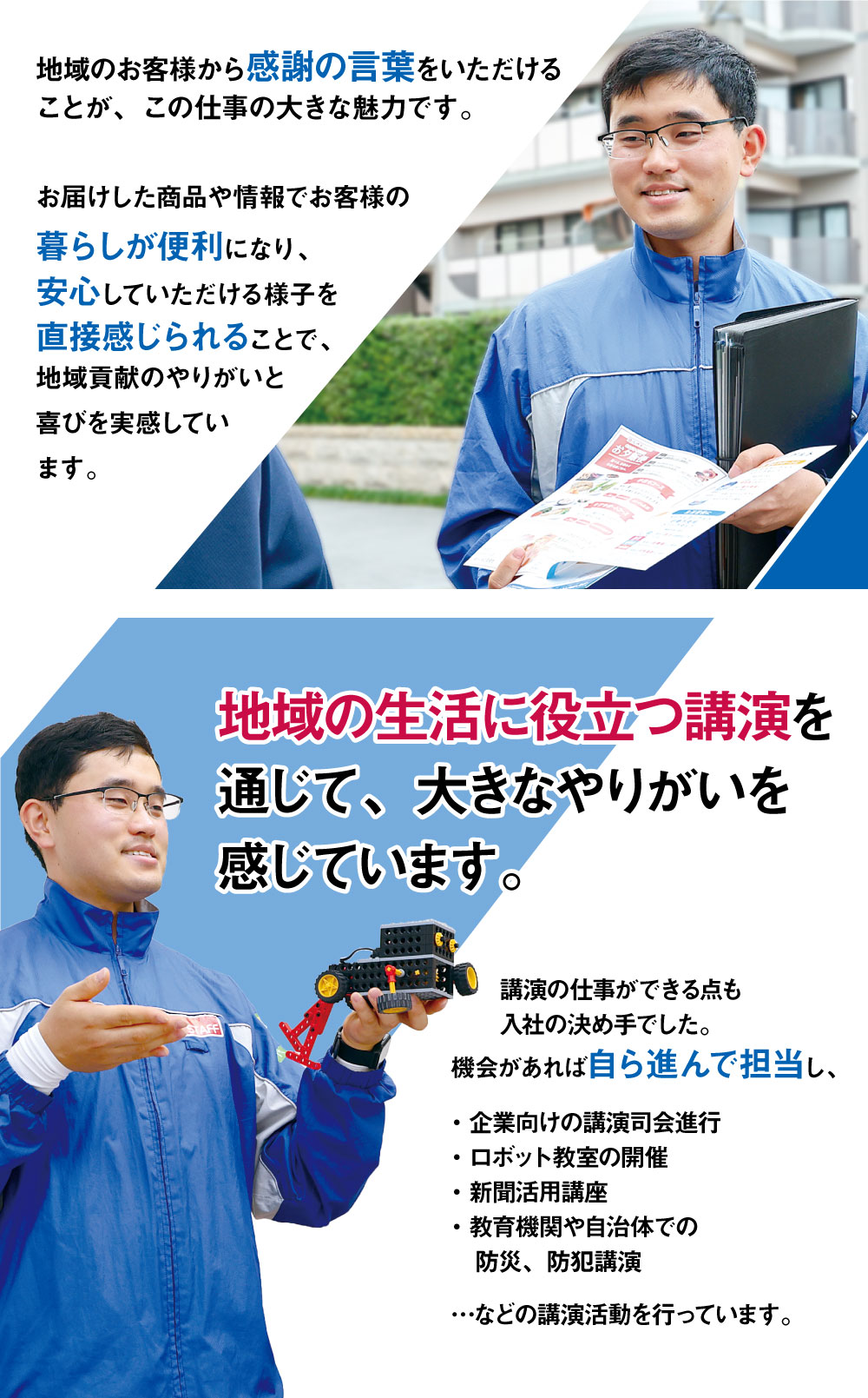 地域のお客様から感謝の言葉をいただけることが、この仕事の大きな魅力です。お届けした商品や情報でお客様の暮らしが便利になり、安心していただける様子を直接感じられることで、地域貢献のやりがいと喜びを実感しています。地域の生活に役立つ講演を通じて、大きなやりがいを感じています。講演の仕事ができる点も入社の決め手でした。機会があれば自ら進んで担当し、・企業向けの講演司会進行・ロボット教室の開催・新聞活用講座・教育機関や自治体での防災、防犯講演…などの講演活動を行っています。
