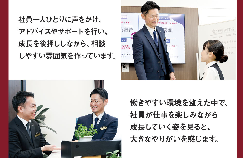 社員一人ひとりに声をかけ、アドバイスやサポートを行い、成長を後押ししながら、相談しやすい雰囲気を作っています。 働きやすい環境を整えた中で、社員が仕事を楽しみながら成長していく姿を見ると、大きなやりがいを感じます。