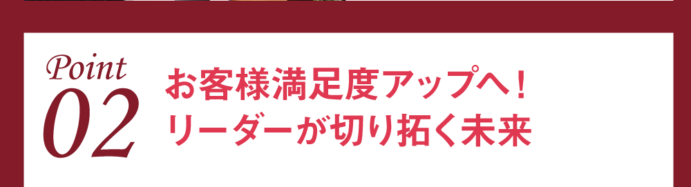 Point02 お客様満足度アップへ！ リーダーが切り拓く未来