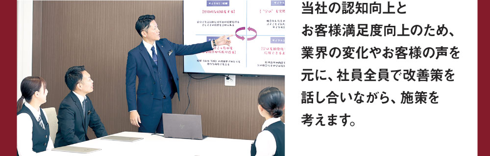 当社の認知向上とお客様満足度向上のため、業界の変化やお客様の声を元に、社員全員で改善策を話し合いながら、施策を考えます。