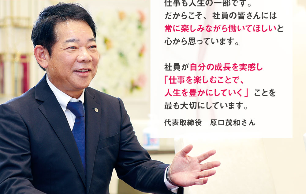 Topic05　TOP INTERVIEW　楽しくなければ仕事じゃない　私の仕事のモットーです　仕事も人生の一部です。だからこそ、社員の皆さんには常に楽しみながら働いてほしいと心から思っています。社員が自分の成長を実感し「仕事を楽しむことで、人生を豊かにしていく」ことを最も大切にしています。　代表取締役　原口茂和さん