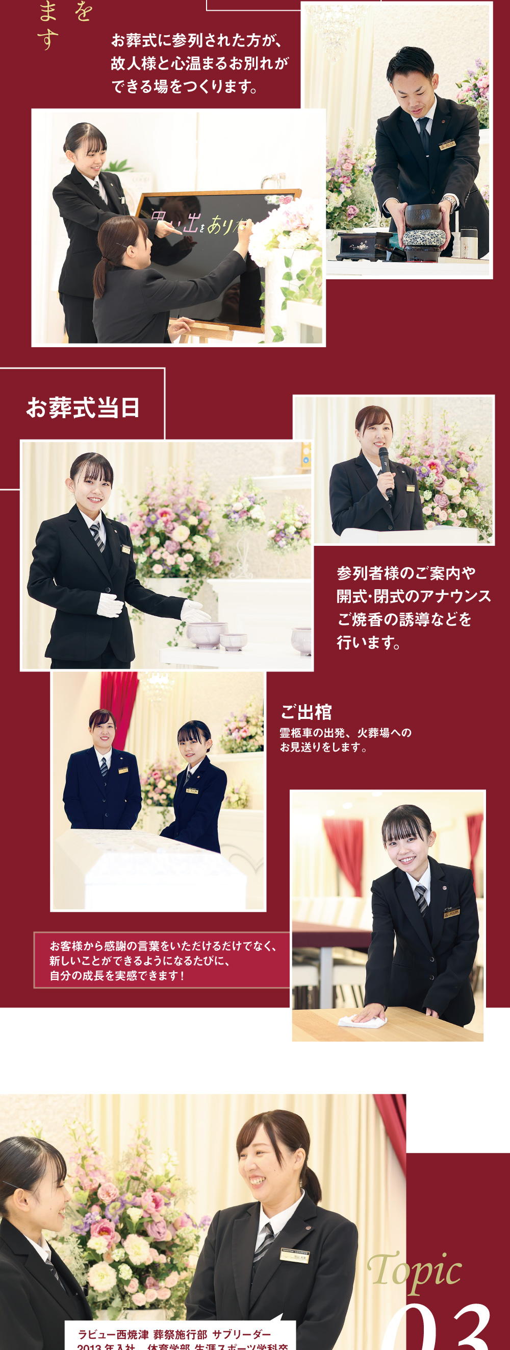 お葬式準備 お葬式に参列された方が、故人様と心温まるお別れができる場をつくります。お葬式当日 参列者様のご案内や開式･閉式のアナウンスご焼香の誘導などを行います。 ご出棺 霊柩車の出発、火葬場へのお見送りをします。 お客様から感謝の言葉をいただけるだけでなく、新しいことができるようになるたびに、自分の成長を実感できます！