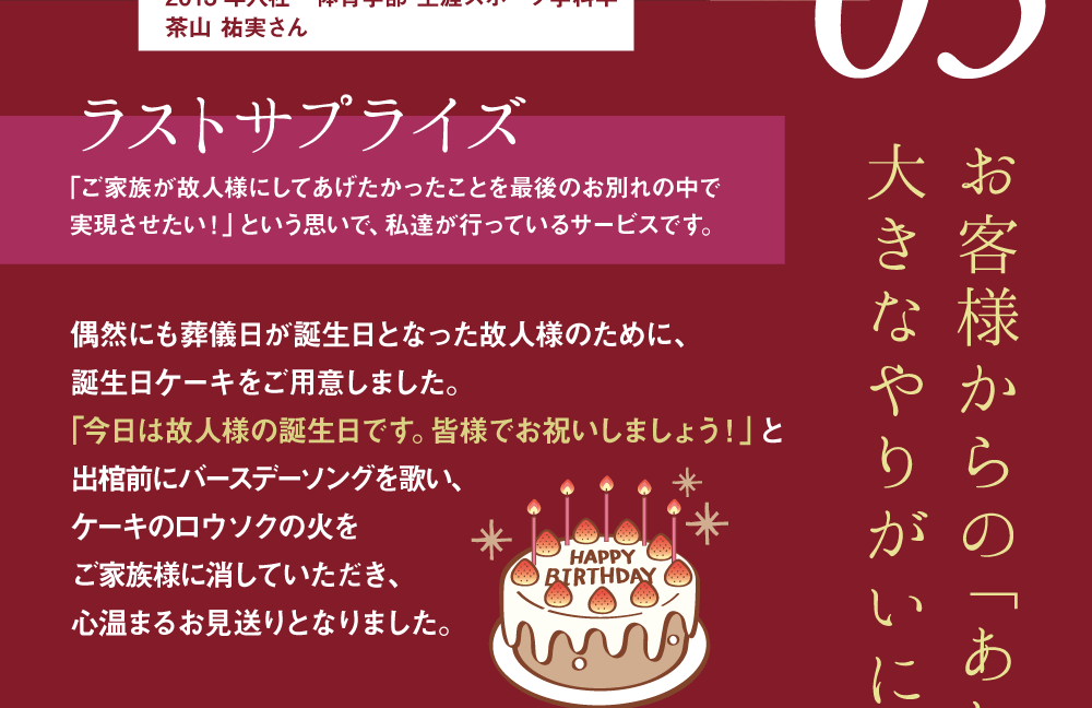Topic03 ラビュー西焼津 葬祭施行部 サブリーダー 2013年入社　体育学部 生涯スポーツ学科卒 お客様からの「ありがとう」が大きなやりがいになります。 ラストサプライズ ｢ご家族が故人様にしてあげたかったことを最後のお別れの中で実現させたい！」という思いで、私達が行っているサービスです。 偶然にも葬儀日が誕生日となった故人様のために、誕生日ケーキをご用意しました。｢今日は故人様の誕生日です。皆様でお祝いしましょう！」と出棺前にバースデーソングを歌い、ケーキのロウソクの火をご家族様に消していただき、心温まるお見送りとなりました。