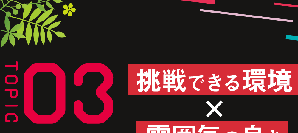 ＴＯＰＩＣ03 挑戦できる環境×雰囲気の良さ