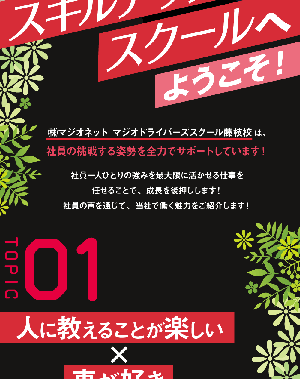 スキルアップスクールへようこそ！㈱マジオネット マジオドライバーズスクール藤枝校は、社員の挑戦する姿勢を全力でサポートしています！社員一人ひとりの強みを最大限に活かせる仕事を任せることで、成長を後押しします！社員の声を通じて、当社で働く魅力をご紹介します！ ＴＯＰＩＣ01 人に教えることが楽しい×車が好き