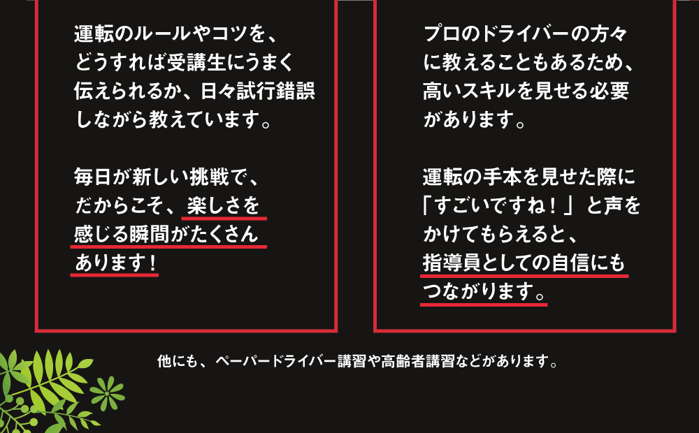 運転のルールやコツを、どうすれば受講生にうまく伝えられるか、日々試行錯誤しながら教えています。毎日が新しい挑戦で、だからこそ、楽しさを感じる瞬間がたくさんあります！ プロのドライバーの方々に教えることもあるため、高いスキルを見せる必要があります。運転の手本を見せた際に「すごいですね！」と声をかけてもらえると、指導員としての自信にもつながります。 他にも、ペーパードライバー講習や高齢者講習などがあります。