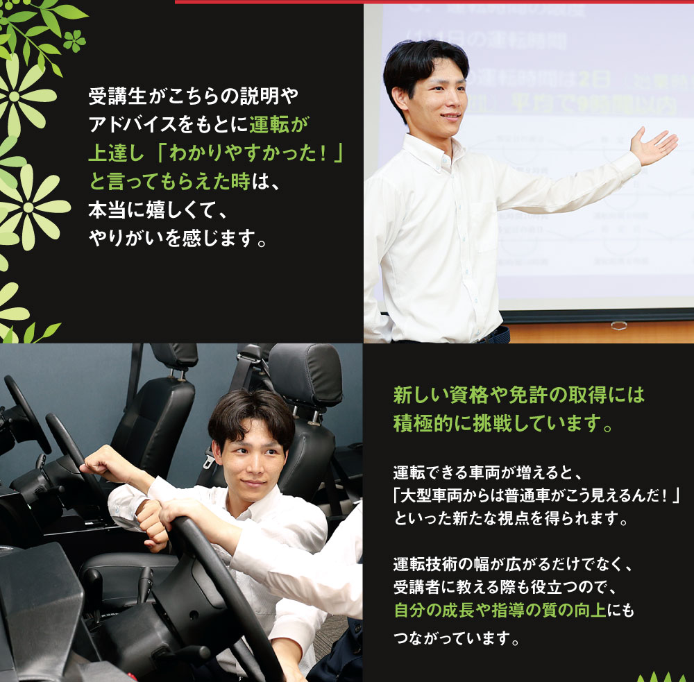 受講生がこちらの説明やアドバイスをもとに運転が上達し「わかりやすかった！」と言ってもらえた時は、本当に嬉しくて、やりがいを感じます。 新しい資格や免許の取得には積極的に挑戦しています。運転できる車両が増えると、「大型車両からは普通車がこう見えるんだ！」といった新たな視点を得られます。運転技術の幅が広がるだけでなく、受講者に教える際も役立つので、自分の成長や指導の質の向上にもつながっています。