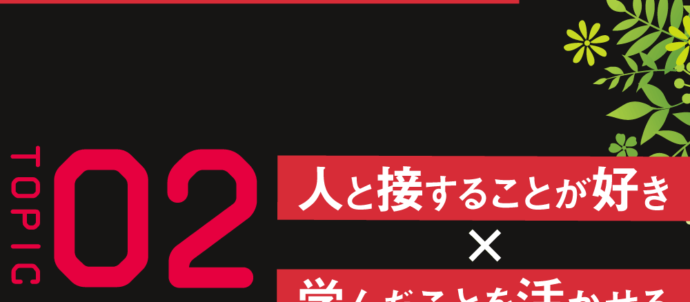 ＴＯＰＩＣ02 人と接することが好き×学んだことを活かせる