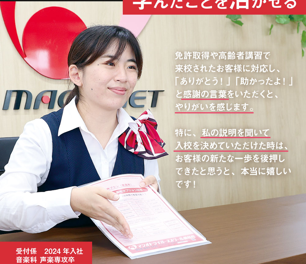 免許取得や高齢者講習で来校されたお客様に対応し、「ありがとう！」「助かったよ！」と感謝の言葉をいただくと、やりがいを感じます。特に、私の説明を聞いて入校を決めていただけた時は、お客様の新たな一歩を後押しできたと思うと、本当に嬉しいです！ 受付係　2024年入社 音楽科 声楽専攻卒