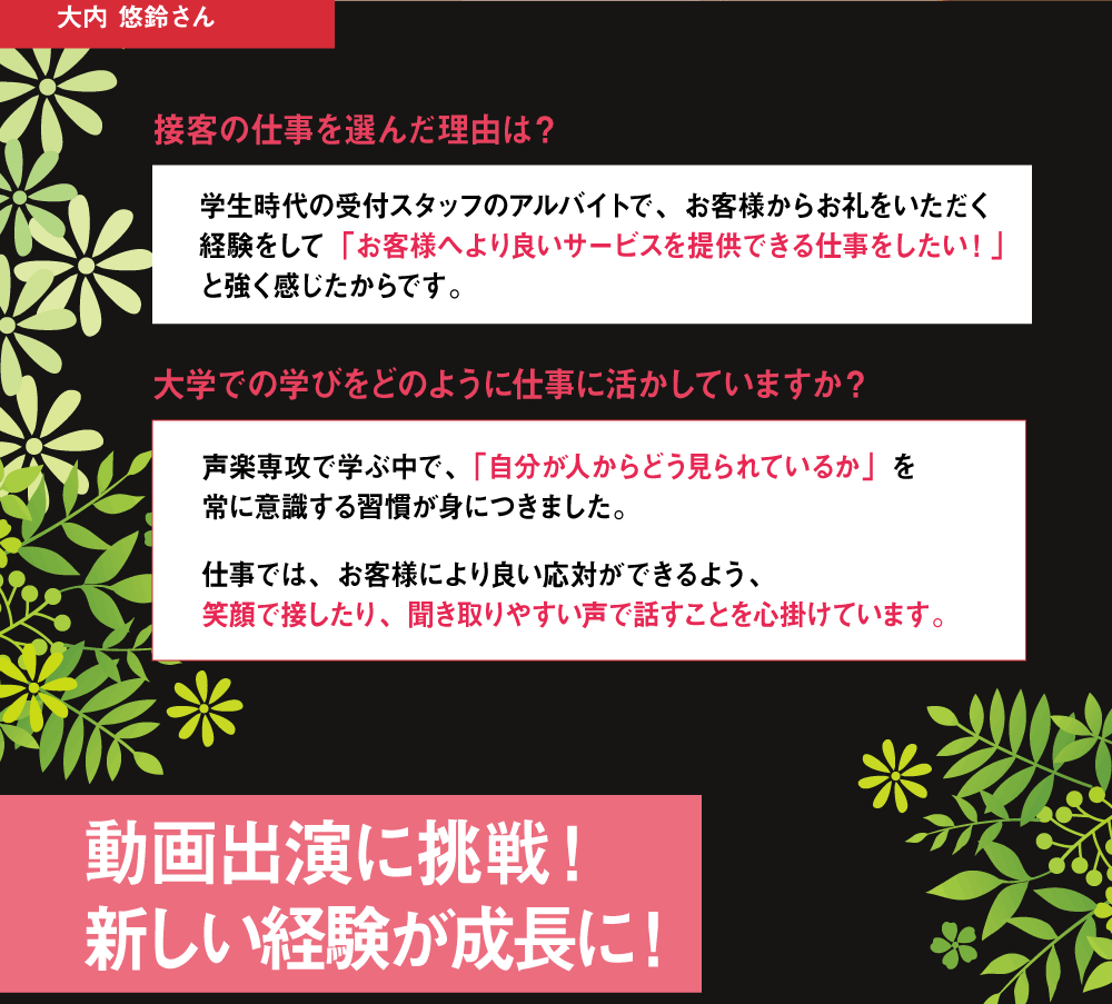接客の仕事を選んだ理由は？学生時代の受付スタッフのアルバイトで、お客様からお礼をいただく経験をして「お客様へより良いサービスを提供できる仕事をしたい！」と強く感じたからです。 大学での学びをどのように仕事に活かしていますか？ 声楽専攻で学ぶ中で、「自分が人からどう見られているか」を常に意識する習慣が身につきました。仕事では、お客様により良い応対ができるよう、笑顔で接したり、聞き取りやすい声で話すことを心掛けています。 動画出演に挑戦！新しい経験が成長に！