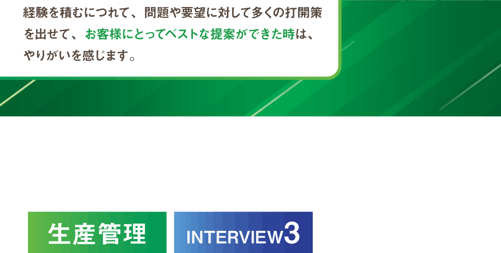 この仕事はコスト面や安全面など、何を重要視するかによって正解は無数にあります。経験を積むにつれて、問題や要望に対して多くの打開策を出せて、お客様にとってベストな提案ができた時は、やりがいを感じます。