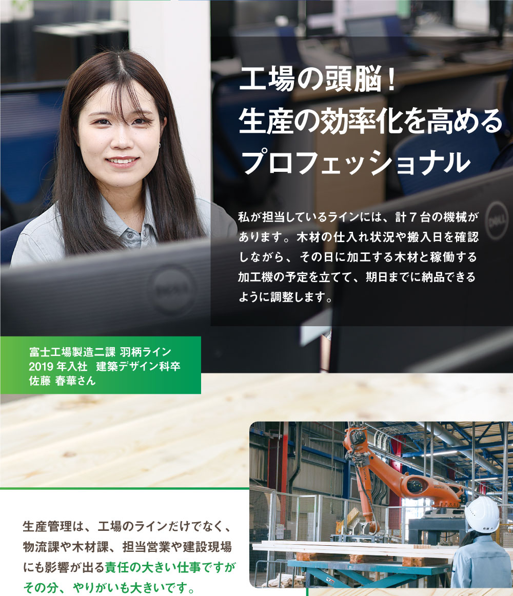 生産管理　工場の頭脳！
生産の効率化を高めるプロフェッショナル　私が担当しているラインには、計7台の機械があります。木材の仕入れ状況や搬入日を確認しながら、その日に加工する木材と稼働する加工機の予定を立てて、期日までに納品できるように調整します。　富士工場製造二課 羽柄ライン　2019年入社  建築デザイン科卒　生産管理は、工場のラインだけでなく、
物流課や木材課、担当営業や建設現場にも影響が出る責任の大きい仕事ですがその分、やりがいも大きいです。先輩社員や上司に相談しやすい環境なので、些細なことでも逐一報告、相談をすることを心がけています。