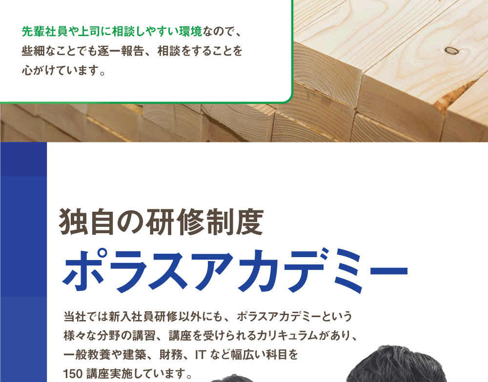 独自の研修制度 ポラスアカデミー　当社では新入社員研修以外にも、ポラスアカデミーという様々な分野の講習、講座を受けられるカリキュラムがあり、一般教養や建築、財務、ITなど幅広い科目を150講座実施しています。