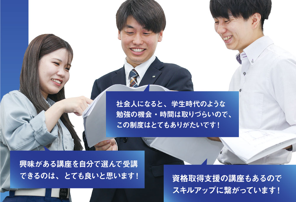 社会人になると、学生時代のような勉強の機会・時間は取りづらいので、この制度はとてもありがたいです！　興味がある講座を自分で選んで受講できるのは、とても良いと思います！　資格取得支援の講座もあるのでスキルアップに繋がっています！