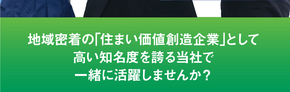 地域密着の｢住まい価値創造企業｣として
高い知名度を誇る当社で一緒に活躍しませんか？