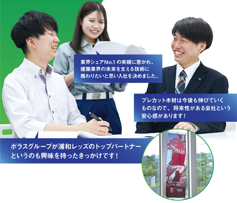 業界シェアＮo.1の実績に惹かれ、建築業界の未来を支える技術に携わりたいと思い入社を決めました。　プレカット木材は今後も伸びていくものなので、将来性がある会社という安心感があります！ 　ポラスグループが浦和レッズのトップパートナーというのも興味を持ったきっかけです！