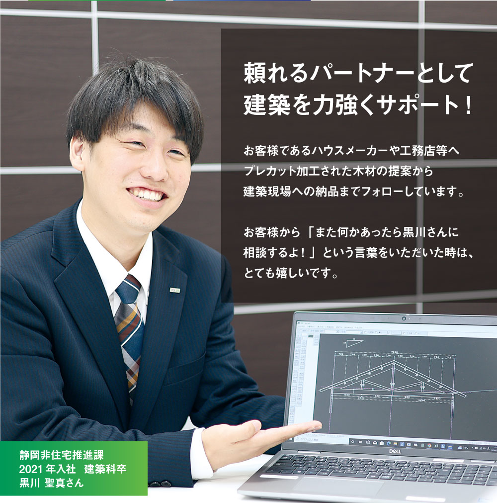 頼れるパートナーとして建築を力強くサポート!　お客様であるハウスメーカーや工務店等へプレカット加工された木材の提案から建築現場への納品までフォローしています。お客様から「また何かあったら相談するよ！」という言葉をいただいた時は、とても嬉しいです。　静岡非住宅推進課　2021年入社  建築科卒