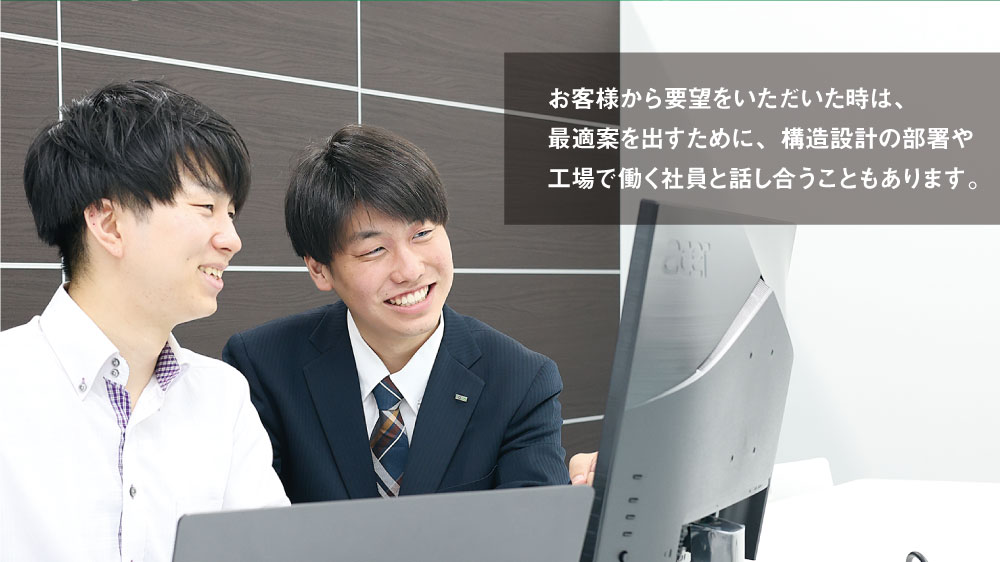 お客様から要望をいただいた時は、最適案を出すために、構造設計の部署や工場で働く社員と話し合うこともあります。