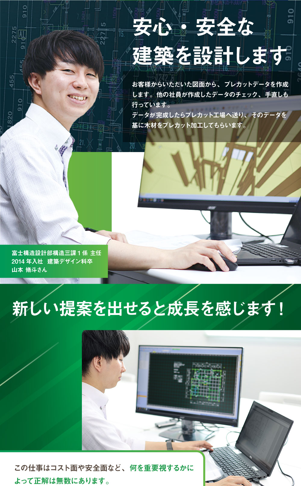 安心・安全な建築を設計します　お客様からいただいた図面から、プレカットデータを作成します。他の社員が作成したデータのチェック、手直しも行っています。データが完成したらプレカット工場へ送り、そのデータを基に木材をプレカット加工してもらいます。富士構造設計部構造三課1係 主任　2014年入社  建築デザイン科卒　新しい提案を出せると成長を感じます！