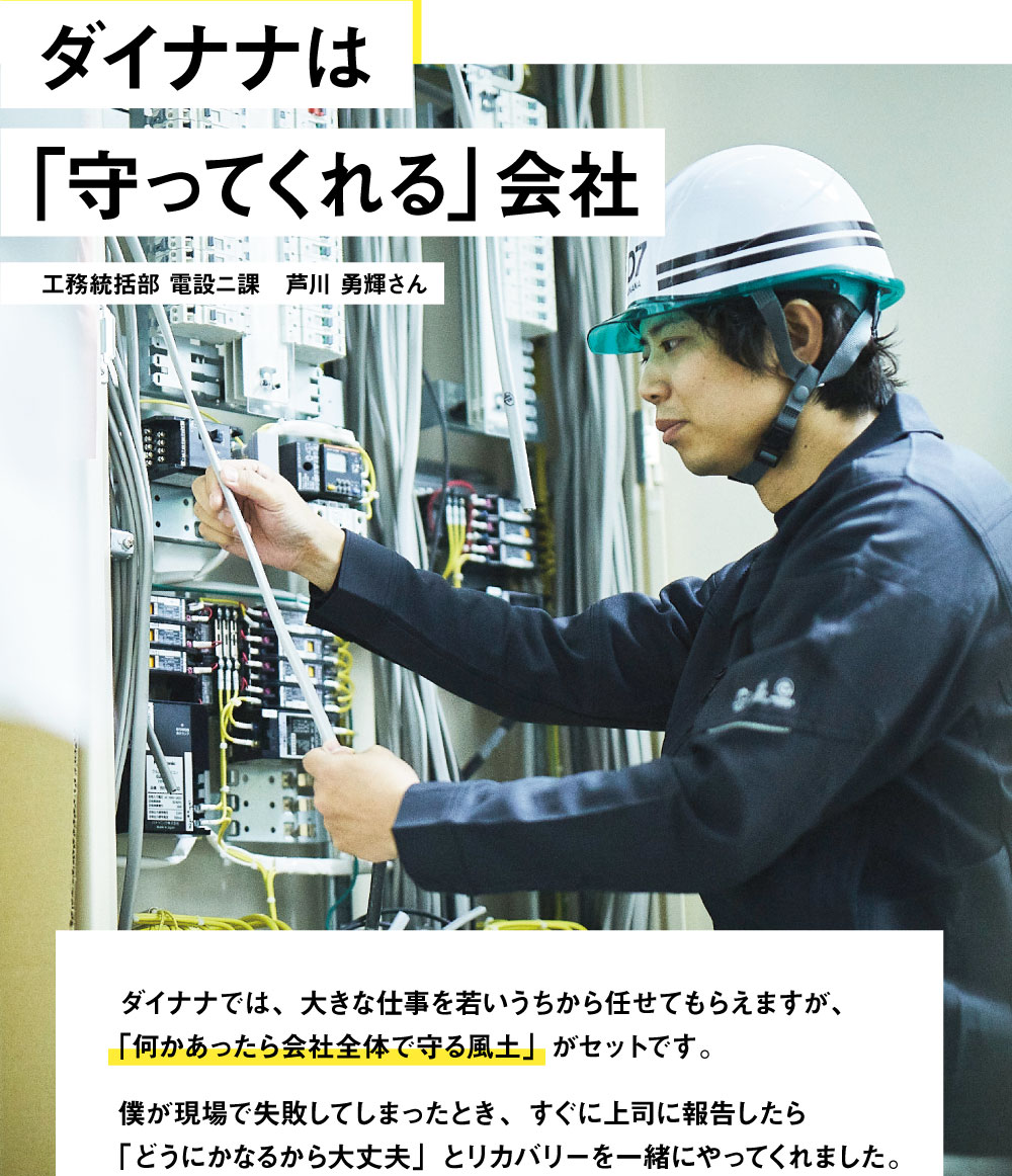 ダイナナは｢守ってくれる｣会社　ダイナナでは、大きな仕事を若いうちから任せてもらえますが、「何かあったら会社全体で守る風土」がセットです。僕が現場で失敗してしまったとき、すぐに上司に報告したら「どうにかなるから大丈夫」とリカバリーを一緒にやってくれました。だから、安心して飛び込んできてほしいです。