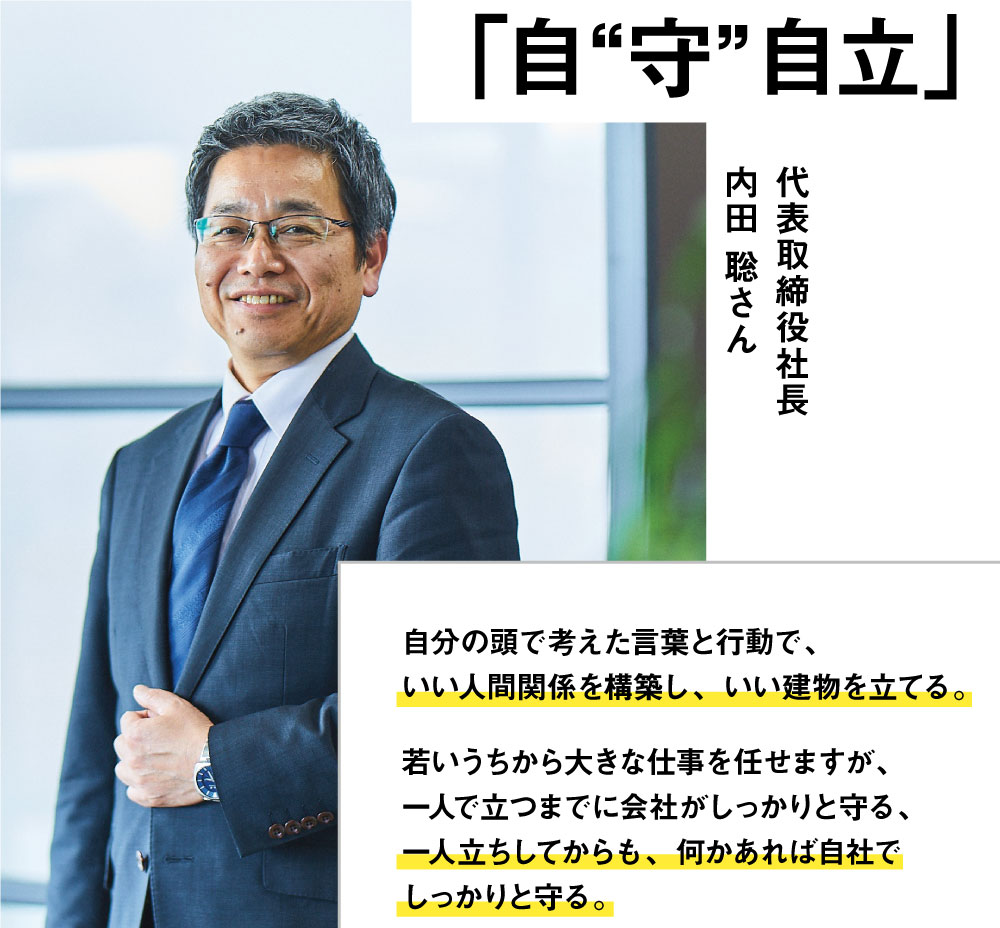 03ダイナナの社是　｢自“守”自立｣　代表取締役社長　内田 聡さん　自分の頭で考えた言葉と行動で、いい人間関係を構築し、いい建物を立てる。若いうちから大きな仕事を任せますが、一人で立つまでに会社がしっかりと守る、一人立ちしてからも、何かあれば自社でしっかりと守る。それがダイナナの仕事であり、ダイナナという会社のDNAです。