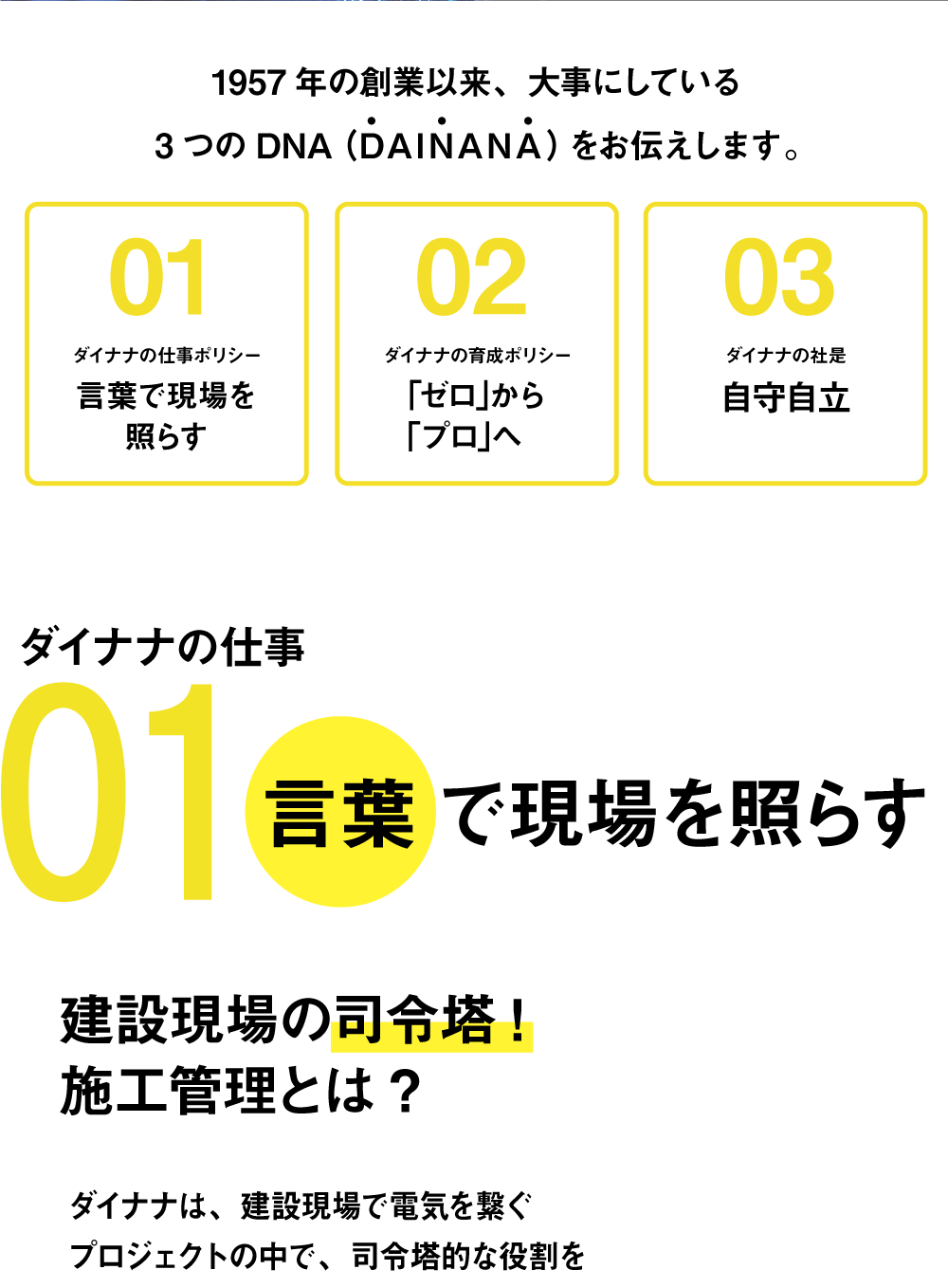 1957年の創業以来、大事にしている3つのDNA（DAINANA）をお伝えします。01ダイナナの仕事ポリシー  言葉で現場を照らす 02 ダイナナの育成ポリシー ｢ゼロ｣から｢プロ｣へ 03ダイナナの社是 自守自立 ダイナナの仕事 01言葉で現場を照らす 建設現場の司令塔! 施工管理とは? ダイナナは、建設現場で電気を繋ぐプロジェクトの中で、司令塔的な役割をしている会社です。