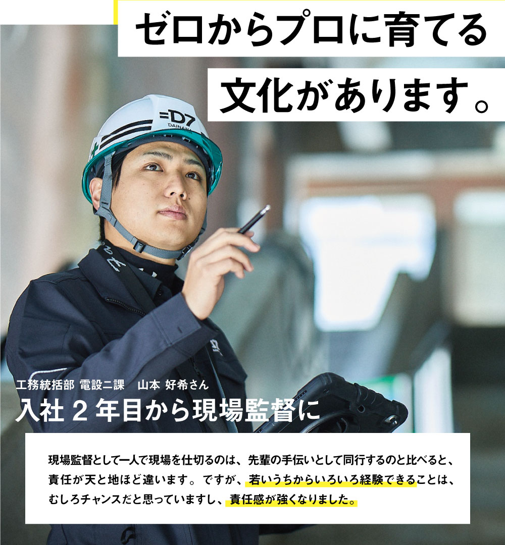 ゼロからプロに育てる文化があります。工務統括部 電設ニ課　入社2年目から現場監督に　現場監督として一人で現場を仕切るのは、先輩の手伝いとして同行するのと比べると、責任が天と地ほど違います。ですが、若いうちからいろいろ経験できることは、むしろチャンスだと思っていますし、責任感が強くなりました。