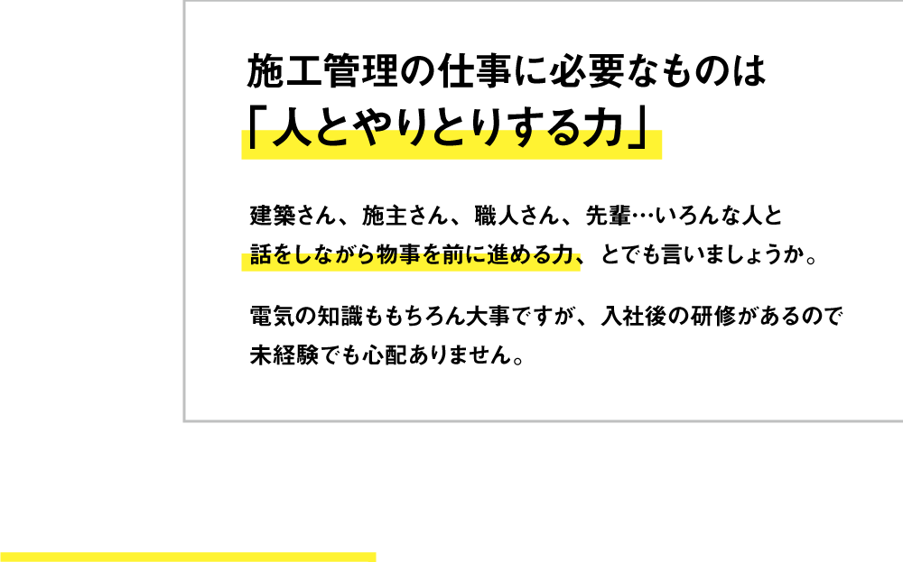施工管理の仕事に必要なものは「人とやりとりする力」建築さん、施主さん、職人さん、先輩…いろんな人と話をしながら物事を前に進める力、とでも言いましょうか。電気の知識ももちろん大事ですが、入社後の研修があるので未経験でも心配ありません。