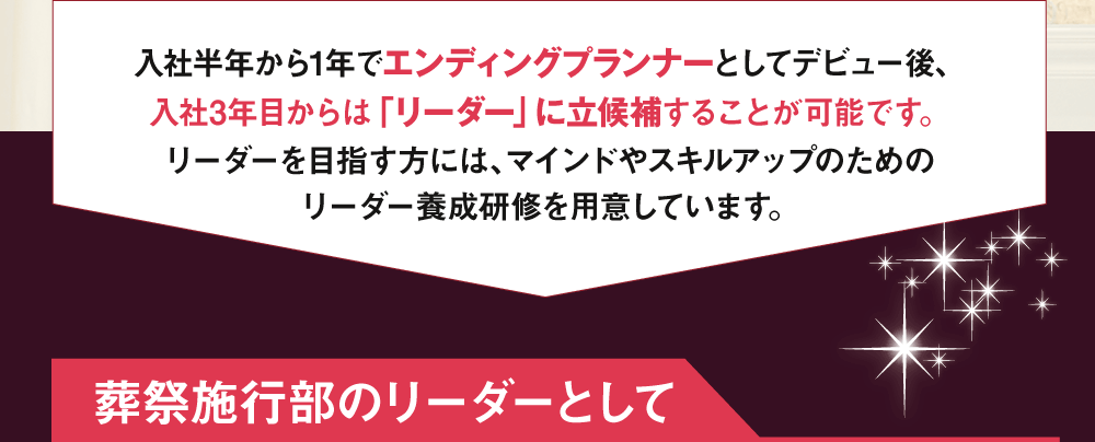 入社半年から1年でエンディングプランナーとしてデビュー後、入社3年目からは「リーダー」に立候補することが可能です。リーダーを目指す方には、マインドやスキルアップのためのリーダー養成研修を用意しています。