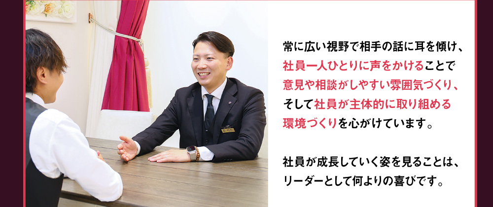 葬祭施行部のリーダーとして　常に広い視野で相手の話に耳を傾け、社員一人ひとりに声をかけることで意見や相談がしやすい雰囲気づくり、そして社員が主体的に取り組める環境づくりを心がけています。社員が成長していく姿を見ることは、リーダーとして何よりの喜びです。