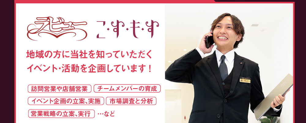 企画営業部のリーダーとして　地域の方に当社を知っていただくイベント･活動を企画しています!　訪問営業や店舗営業　チームメンバーの育成　イベント企画の立案､実施　市場調査と分析　営業戦略の立案､実行　など