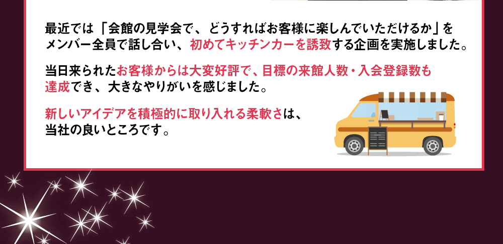 最近では「会館の見学会で、どうすればお客様に楽しんでいただけるか」をメンバー全員で話し合い、初めてキッチンカーを誘致する企画を実施しました。当日来られたお客様からは大変好評で、目標の来館人数・入会登録数も達成でき、大きなやりがいを感じました。新しいアイデアを積極的に取り入れる柔軟さは、当社の良いところです。