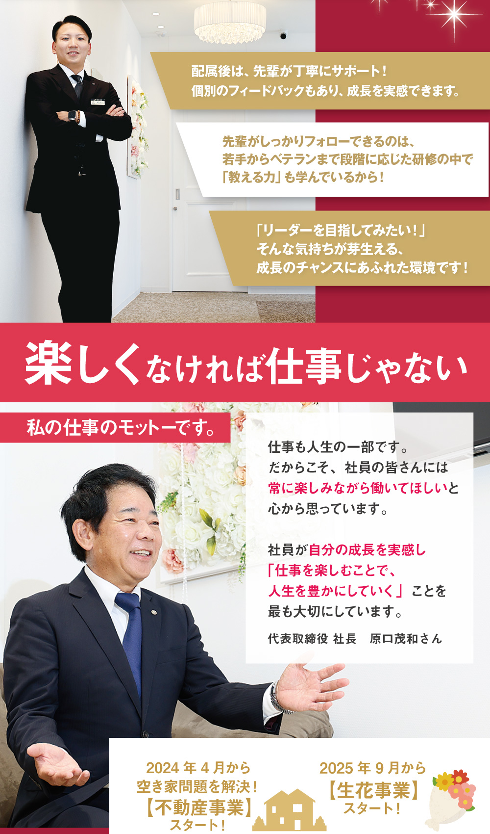 配属後は、先輩が丁寧にサポート！個別のフィードバックもあり、成長を実感できます。先輩がしっかりフォローできるのは、若手からベテランまで段階に応じた研修の中で｢教える力」も学んでいるから！｢リーダーを目指してみたい！」そんな気持ちが芽生える、成長のチャンスにあふれた環境です！ 楽しくなければ仕事じゃない　私の仕事のモットーです。　仕事も人生の一部です。だからこそ、社員の皆さんには常に楽しみながら働いてほしいと心から思っています。社員が自分の成長を実感し「仕事を楽しむことで、人生を豊かにしていく」ことを最も大切にしています。代表取締役 社長　原口茂和さん　2024年4月から空き家問題を解決！【不動産事業】スタート！　2025年9月から【生花事業】スタート！