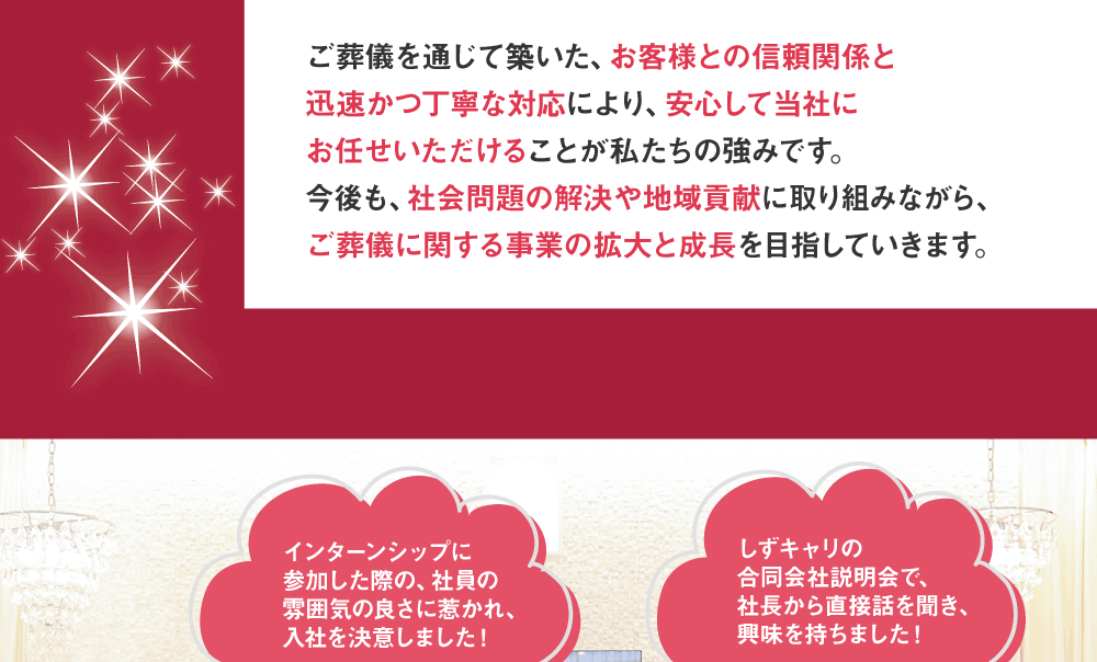 ご葬儀を通じて築いた、お客様との信頼関係と迅速かつ丁寧な対応により、安心して当社にお任せいただけることが私たちの強みです。今後も、社会問題の解決や地域貢献に取り組みながら、ご葬儀に関する事業の拡大と成長を目指していきます。　インターンシップに参加した際の、社員の雰囲気の良さに惹かれ、入社を決意しました！　しずキャリの合同会社説明会で、社長から直接話を聞き、興味を持ちました！