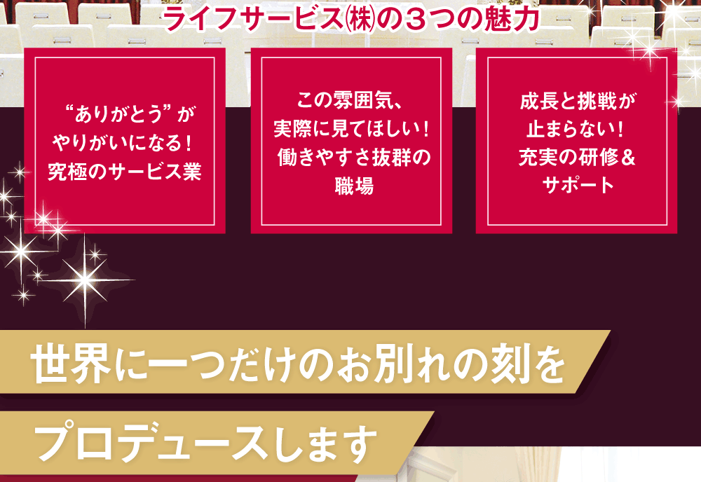 ライフサービス㈱の３つの魅力  “ありがとう”がやりがいになる！究極のサービス業 この雰囲気、実際に見てほしい！働きやすさ抜群の職場 成長と挑戦が止まらない！充実の研修＆サポート  世界に一つだけのお別れの刻をプロデュースします