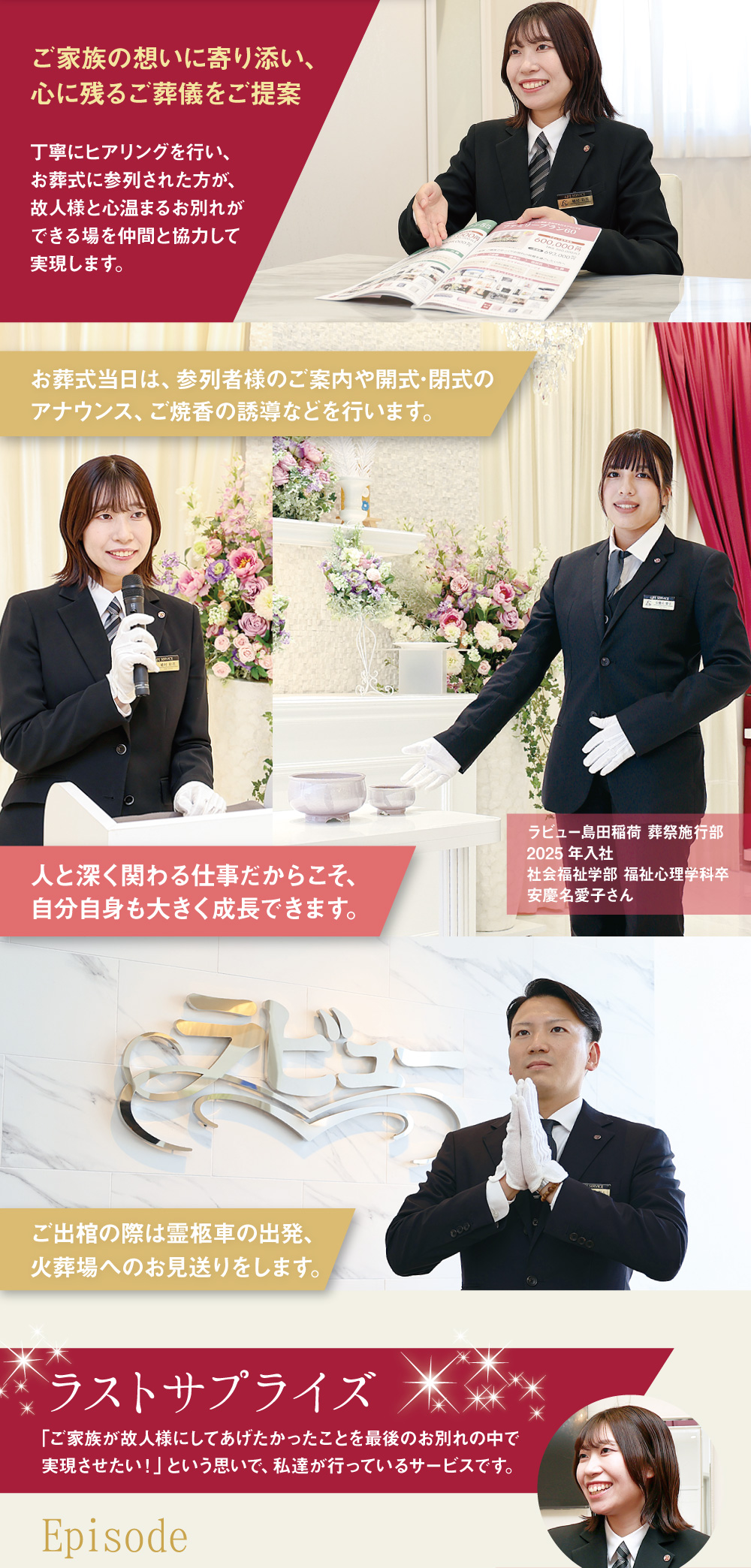 ご家族の想いに寄り添い、心に残るご葬儀をご提案 丁寧にヒアリングを行い、お葬式に参列された方が、故人様と心温まるお別れができる場を仲間と協力して実現します。 お葬式当日は、参列者様のご案内や開式･閉式のアナウンス、ご焼香の誘導などを行います。 人と深く関わる仕事だからこそ、自分自身も大きく成長できます。 ラビュー島田稲荷 葬祭施行部 2025年入社 社会福祉学部 福祉心理学科卒 ご出棺の際は霊柩車の出発、火葬場へのお見送りをします。 ラストサプライズ ｢ご家族が故人様にしてあげたかったことを最後のお別れの中で実現させたい！」という思いで、私達が行っているサービスです Episode