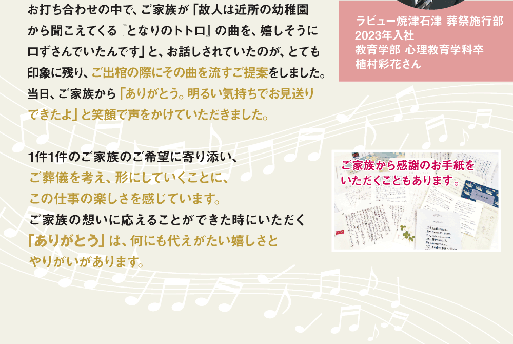 お打ち合わせの中で、ご家族が「故人は近所の幼稚園から聞こえてくる『となりのトトロ』の曲を、嬉しそうに口ずさんでいたんです」と、お話しされていたのが、とても印象に残り、ご出棺の際にその曲を流すご提案をしました。当日、ご家族から「ありがとう。明るい気持ちでお見送りできたよ」と笑顔で声をかけていただきました。1件1件のご家族のご希望に寄り添い、ご葬儀を考え、形にしていくことに、この仕事の楽しさを感じています。ご家族の想いに応えることができた時にいただく｢ありがとう」は、何にも代えがたい嬉しさとやりがいがあります。 ご家族から感謝のお手紙をいただくこともあります。  ラビュー焼津石津 葬祭施行部 2023年入社 教育学部 心理教育学科卒