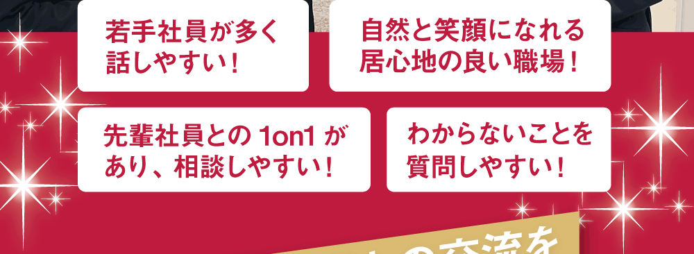 若手社員が多く話しやすい！　自然と笑顔になれる居心地の良い職場！　先輩社員との1on1があり、相談しやすい！　わからないことを質問しやすい！