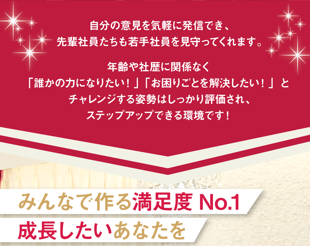 自分の意見を気軽に発信でき、先輩社員たちも若手社員を見守ってくれます。年齢や社歴に関係なく「誰かの力になりたい！」「お困りごとを解決したい！」とチャレンジする姿勢はしっかり評価され、ステップアップできる環境です！　みんなで作る満足度No.1　成長したいあなたを待っています！