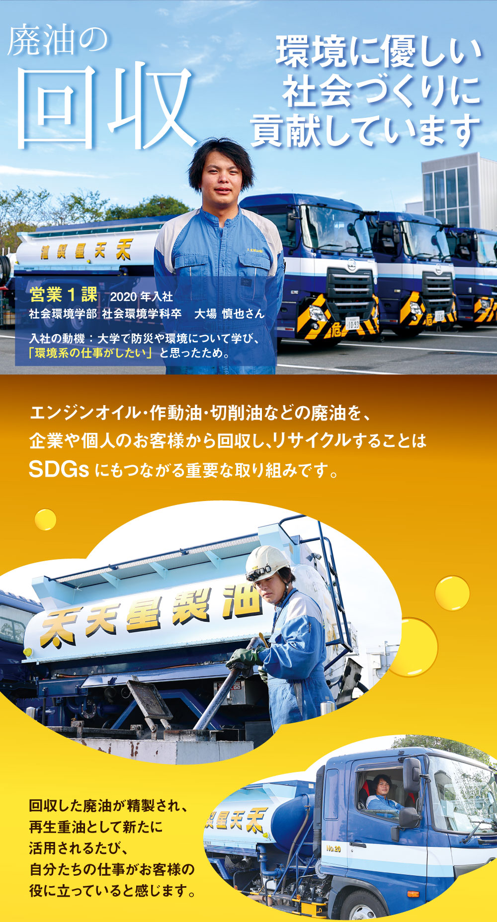 
廃油の回収　環境に優しい社会づくりに貢献しています　営業1課　2020年入社　社会環境学部 社会環境学科卒　入社の動機：大学で防災や環境について学び、「環境系の仕事がしたい」と思ったため。　エンジンオイル･作動油･切削油などの廃油を、企業や個人のお客様から回収し､リサイクルすることはSDGsにもつながる重要な取り組みです。　回収した廃油が精製され、再生重油として新たに活用されるたび、自分たちの仕事がお客様の役に立っていると感じます。
