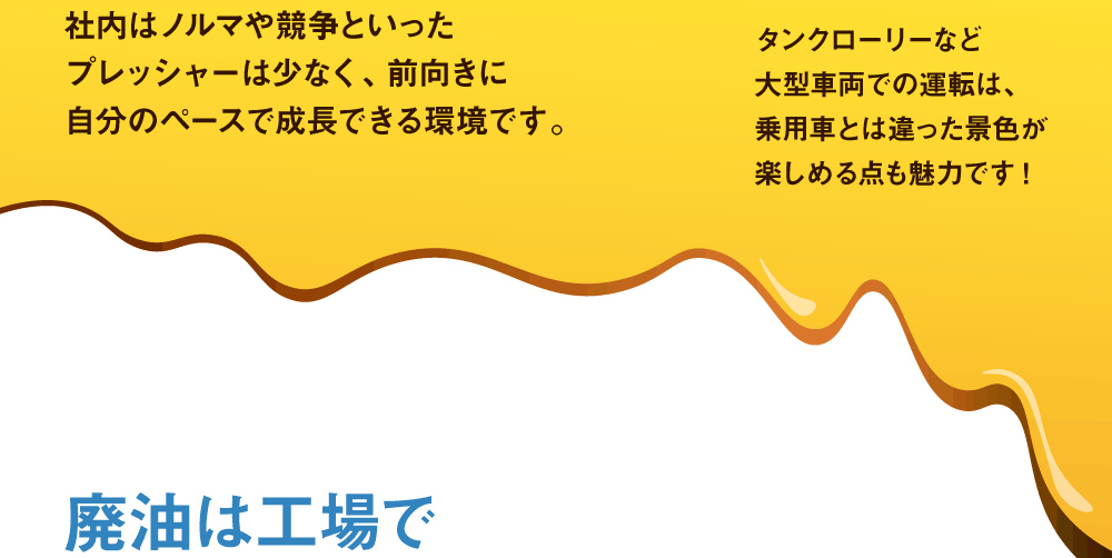 
社内はノルマや競争といったプレッシャーは少なく、前向きに自分のペースで成長できる環境です。　タンクローリーなど大型車両での運転は、乗用車とは違った景色が楽しめる点も魅力です!