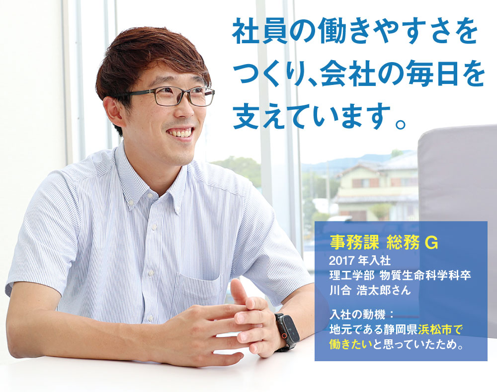 社員の働きやすさをつくり､会社の毎日を支えています。 　事務課 総務G　2017年入社　理工学部 物質生命科学科卒　入社の動機：地元である静岡県浜松市で働きたいと思っていたため。