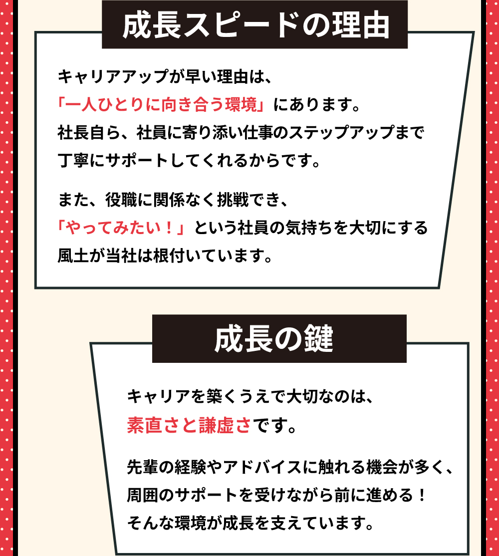 成長スピードの理由　キャリアアップが早い理由は、「一人ひとりに向き合う環境」にあります。社長自ら、社員に寄り添い仕事のステップアップまで丁寧にサポートしてくれるからです。また、役職に関係なく挑戦でき、「やってみたい！」という社員の気持ちを大切にする風土が当社は根付いています。　成長のカギ　キャリアを築くうえで大切なのは、素直さと謙虚さです。先輩の経験やアドバイスに触れる機会が多く、周囲のサポートを受けながら前に進める！そんな環境が成長を支えています。