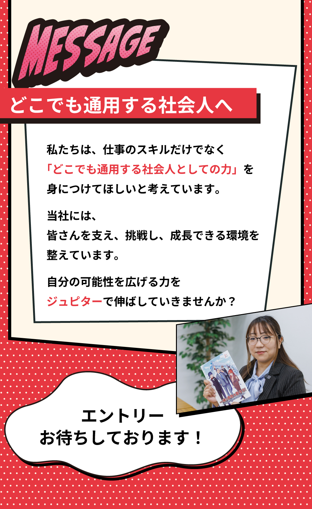 MESSAGE　どこでも通用する社会人へ　私たちは、仕事のスキルだけでなく「どこでも通用する社会人としての力」を身につけてほしいと考えています。当社には、皆さんを支え、挑戦し、成長できる環境を整えています。自分の可能性を広げる力をジュピターで伸ばしていきませんか？　エントリーお待ちしております！