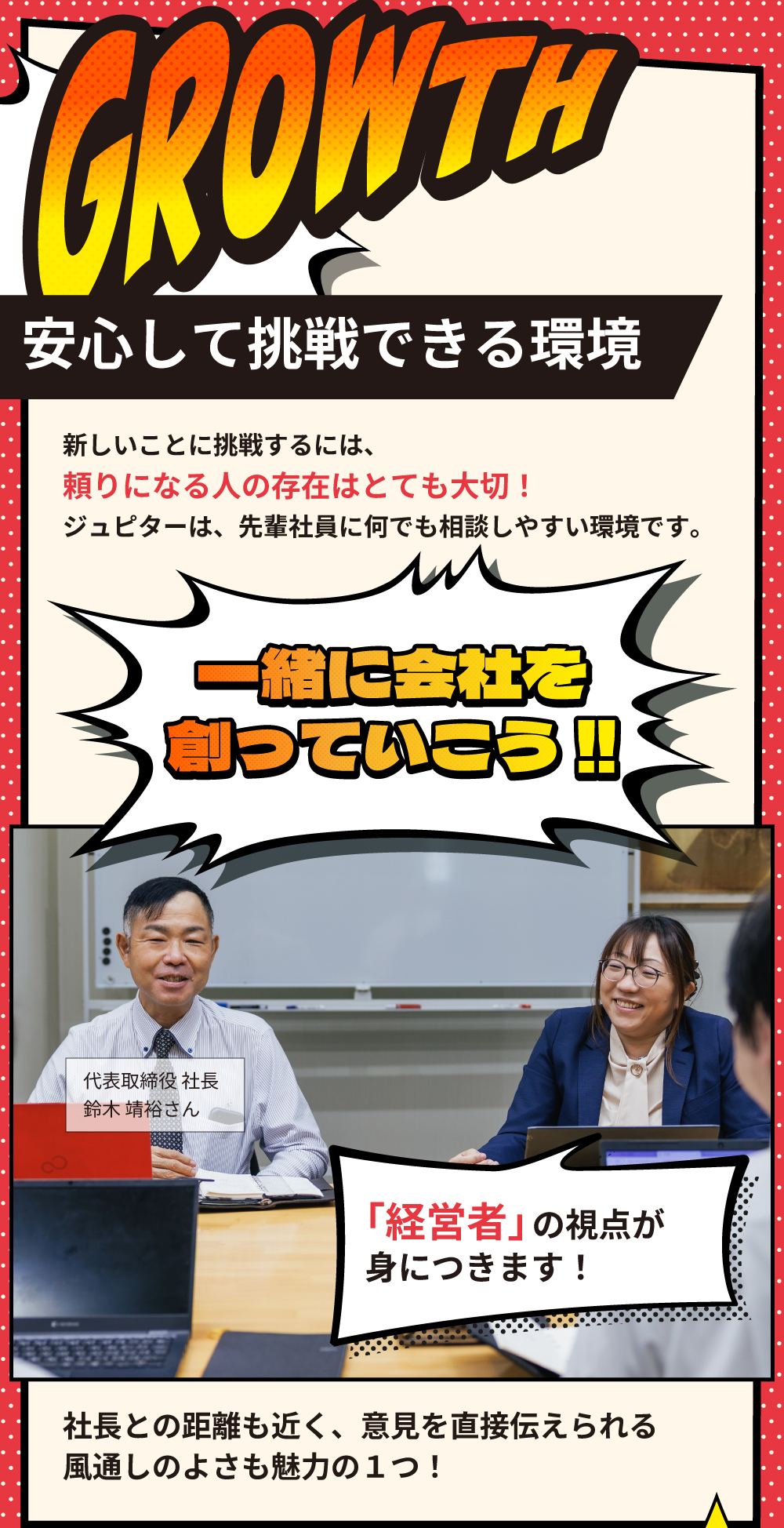 GROWTH　安心して挑戦できる環境　新しいことに挑戦するには、頼りになる人の存在はとても大切！ジュピターは、先輩社員に何でも相談しやすい環境です。一緒に会社を創っていこう‼　「経営者」の視点が身につきます！社長との距離も近く、意見を直接伝えられる風通しの良さも魅力の1つ！